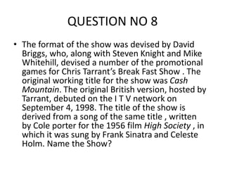 QUESTION NO 8
• The format of the show was devised by David
Briggs, who, along with Steven Knight and Mike
Whitehill, devised a number of the promotional
games for Chris Tarrant’s Break Fast Show . The
original working title for the show was Cash
Mountain. The original British version, hosted by
Tarrant, debuted on the I T V network on
September 4, 1998. The title of the show is
derived from a song of the same title , written
by Cole porter for the 1956 film High Society , in
which it was sung by Frank Sinatra and Celeste
Holm. Name the Show?
 