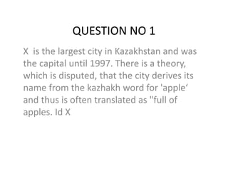 QUESTION NO 1
X is the largest city in Kazakhstan and was
the capital until 1997. There is a theory,
which is disputed, that the city derives its
name from the kazhakh word for 'apple‘
and thus is often translated as "full of
apples. Id X
 