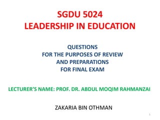 SGDU 5024
LEADERSHIP IN EDUCATION
QUESTIONS
FOR THE PURPOSES OF REVIEW
AND PREPARATIONS
FOR FINAL EXAM
LECTURER’S NAME: PROF. DR. ABDUL MOQIM RAHMANZAI
ZAKARIA BIN OTHMAN
1
 