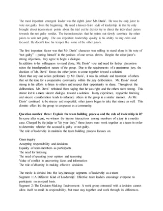 The most important emergent leader was the eighth juror Mr. Davis’. He was the only juror to
vote not guilty from the beginning. He used a laissez-faire style of leadership in that he only
brought about inconsistent points about the trial yet he did not try to direct the individual jurors
towards the not guilty verdict. The inconsistencies that he points out slowly convince the other
jurors to vote not guilty. The one important leadership quality is his ability to stay calm and
focused. He doesn't lose his temper like some of the other jurors.
The first important factor was that Mr. Davis’ character was willing to stand alone in his vote of
“not guilty” – putting himself in the position of one versus eleven. Despite the other juror’s
strong objections, they agree to begin a dialogue.
In addition to his willingness to stand alone, Mr. Davis’ vote and need for further discussion
raises the interdependent nature of the group. Due to the requirements of a unanimous jury, the
decision of Mr. Davis’ forces the other jurors to come together toward a solution.
More than any one action performed by Mr. Davis’, it was his attitude and treatment of others
that set the tone for a cooperative community within the jury deliberation. Mr. Davis’ stood
strong in his efforts to listen to others and respect their opportunity to share. Throughout the
deliberation, Mr. Davis’ refrained from saying that he was right and the others were wrong. This
stance led to a more sincere dialogue toward a solution. In my experience, respectful listening
and sincere consideration tends to influence others in the group in a similar manner. As Mr.
Davis’ continued to be sincere and respectful, other jurors began to take that stance as well. This
domino effect led the group to cooperate as a community.
Question number three: Explain the team building process and the role of leadership in it?
In scene after scene, we witness the intense interactions among members of a jury in a murder
case. Charged by the judge to "do your duty," these jurors must work together as a team in order
to determine whether the accused is guilty or not guilty.
The role of leadership in maintain the team building process focuses on
Open inquiry
Accepting responsibility and decisions
Equality of team members as participants
The need for listening
The need of speaking your opinion and reasoning
Value of conflict in uncovering ideas and information
The role of diversity in making effective decisions
The movie is divided into five key-message segments of leadership as a team:
Segment 1: A Different Kind of Leadership: Effective team leaders encourage everyone to
participate on an equal basis.
Segment 2: The Decision-Making Environment: A work group entrusted with a decision cannot
allow itself to avoid its responsibility, but must stay together and work through its differences.
 