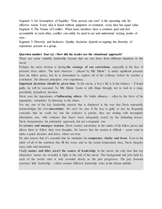 Segment 3: An Assumption of Equality: "One person, one vote" is the operating rule for
effective teams. Every idea is heard without judgment or comment, every idea has equal value.
Segment 4: The Nature of Conflict: When team members have a common goal and feel
accountable to each other, conflict can safely be used to see and understand varying points of
view.
Segment 5: Diversity and Inclusion: Quality decisions depend on tapping the diversity of
experience present in a group.
Question number four (a) : How did the leader use the situational approach?
There are some valuable leadership lessons that we can draw from different situations in this
movie
Perhaps the most obvious is having the courage of our convictions, especially in the face of
pressure from others. The lead character – played by Mr. Davis’– is under significant pressure
form his fellow jurors, but he is determined to explore all of the evidence before he reaches a
conclusion. He chooses principles over expediency.
Important decisions should be given time. In the movie, a boy’s life is in the balance – if found
guilty, he will be executed. So Mr. Davis ‘wants to talk things through, not to rush to a snap,
potentially prejudiced decision.
Davis sees the importance of influencing others. He builds alliances – often by the force of his
arguments, sometimes by listening to the others.
For me, one of the key leadership aspects that is displayed is the way that Davis repeatedly
acknowledges his own uncertainty. He can’t be sure if the boy is guilty or not, he frequently
concedes that he could be; but the evidence is patchy, they are dealing with incomplete
information sets, with evidence that hasn’t been adequately tested by the defending lawyer.
Davis demonstrates his principled approach, but not a dogmatic one.
He creates and manages tension. Davis creates uncertainty in the minds of his fellow jurors and
allows them to follow their own thoughts. He knows that the tension is difficult – some want to
make a quick decision and leave, others are torn.
He also knows that it’s essential that he maintains his composure, clarity and focus. Even in the
midst of all of the emotions that fill the room, and as the actual temperature rises, Davis (largely)
stays calm and measured.
Finally, names and titles aren’t the source of leadership. In the movie, the only time that any
characters’ names are revealed is right at the end of the movie. The background and jobs held by
each of the twelve men is only revealed slowly as the plot progresses. The jury foreman
exercises little leadership – others assume different leadership roles as the drama unfolds.
 
