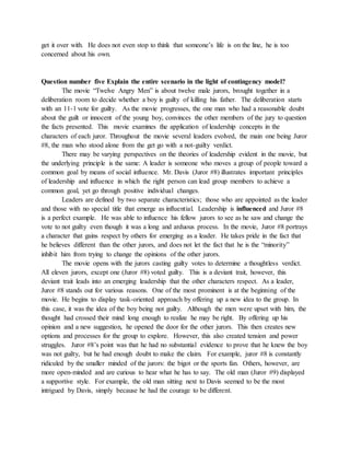 get it over with. He does not even stop to think that someone’s life is on the line, he is too
concerned about his own.
Question number five Explain the entire scenario in the light of contingency model?
The movie “Twelve Angry Men” is about twelve male jurors, brought together in a
deliberation room to decide whether a boy is guilty of killing his father. The deliberation starts
with an 11-1 vote for guilty. As the movie progresses, the one man who had a reasonable doubt
about the guilt or innocent of the young boy, convinces the other members of the jury to question
the facts presented. This movie examines the application of leadership concepts in the
characters of each juror. Throughout the movie several leaders evolved, the main one being Juror
#8, the man who stood alone from the get go with a not-guilty verdict.
There may be varying perspectives on the theories of leadership evident in the movie, but
the underlying principle is the same: A leader is someone who moves a group of people toward a
common goal by means of social influence. Mr. Davis (Juror #8) illustrates important principles
of leadership and influence in which the right person can lead group members to achieve a
common goal, yet go through positive individual changes.
Leaders are defined by two separate characteristics; those who are appointed as the leader
and those with no special title that emerge as influential. Leadership is influenced and Juror #8
is a perfect example. He was able to influence his fellow jurors to see as he saw and change the
vote to not guilty even though it was a long and arduous process. In the movie, Juror #8 portrays
a character that gains respect by others for emerging as a leader. He takes pride in the fact that
he believes different than the other jurors, and does not let the fact that he is the “minority”
inhibit him from trying to change the opinions of the other jurors.
The movie opens with the jurors casting guilty votes to determine a thoughtless verdict.
All eleven jurors, except one (Juror #8) voted guilty. This is a deviant trait, however, this
deviant trait leads into an emerging leadership that the other characters respect. As a leader,
Juror #8 stands out for various reasons. One of the most prominent is at the beginning of the
movie. He begins to display task-oriented approach by offering up a new idea to the group. In
this case, it was the idea of the boy being not guilty. Although the men were upset with him, the
thought had crossed their mind long enough to realize he may be right. By offering up his
opinion and a new suggestion, he opened the door for the other jurors. This then creates new
options and processes for the group to explore. However, this also created tension and power
struggles. Juror #8’s point was that he had no substantial evidence to prove that he knew the boy
was not guilty, but he had enough doubt to make the claim. For example, juror #8 is constantly
ridiculed by the smaller minded of the jurors: the bigot or the sports fan. Others, however, are
more open-minded and are curious to hear what he has to say. The old man (Juror #9) displayed
a supportive style. For example, the old man sitting next to Davis seemed to be the most
intrigued by Davis, simply because he had the courage to be different.
 