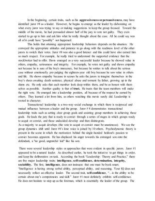 In the beginning, certain traits, such as his aggressiveness orpersuasiveness, may have
identified juror #8 as a leader. However, he begins to emerge as the leader by elaborating on
what every juror was trying to say or making suggestions to keep the group focused. Toward the
middle of the movie, he had persuaded almost half of the jury to vote not guilty. They even
started to go up to him and ask him what he really thought about the case. All he could say was
all of it could have “possibly” not happened.
This holds that attaining appropriate leadership behaviors depends on the situation. He
conveyed the appropriate attitudes and patience to go along with the readiness level of the other
jurors to switch their votes. Juror #8 was also a good listener and this could have also earned him
so much respect. For example, he really tried to understand the supported evidence that the
stockbroker had to offer. Davis emerged as a very successful leader because he showed value in
others, empathy, seriousness and integrity. For example, he votes not guilty and shows empathy
not because he is sure of the boy's innocence, but because he wishes to talk about the serious
case without emotionally pre-judging the eighteen-year old boy because he saw value in others
and life. He shows empathy because in scenes he asks the jurors to imagine themselves in the
boy’s shoes awaiting death sentence, physical abuse and torment by father, growing up in the
slums etc. He only asks that each member look deep within them, and be as honest with them
selves as possible. Another quality is that of trust. He trusts that the team members will make
the right vote. He emerged into a leadership position, all because of the respect he earned by
others. They learned a lot from him, as others watching this movie surely did. Leadership is
rooted in character.
Transactional leadership is a two-way social exchange in which there is reciprocal and
mutual influence between a leader and the group. Juror # 8 demonstrates transactional
leadership traits such as setting clear group goals and assisting group members in achieving those
goals. He leads the jury that is ready to convict through a series of stages in which groups ready
to acquit or convict, and those undecided-develop and then disintegrate.
As a majority to acquit develops (the vote to acquit or convict must be unanimous). We see the
group dynamics shift until Juror #8’s lone voice is joined by 10 others. Psychodynamic theory is
present in the scene in which the motivation behind the single-handed holdout's passion to
convict becomes apparent. He has displaced his anger towards his estranged son onto the
defendant, a "no good, ungrateful kid" like his son.
There were several leadership styles or approaches that were evident in specific jurors. Juror #1
appeared to be a natural leader. As described earlier, he took the initiative to get things in order,
and keep the deliberation on task. According the book “Leadership: Theory and Practice,” there
are five major leadership traits: intelligence, self-confidence, determination, integrity,
sociability. The first, intelligence, does not insinuate that one must be book smart.
“Intelligence is having strong verbal ability, perceptual ability, and reasoning. Your IQ does not
necessarily reflect an effective leader. The second trait, self-confidence, “…is the ability to be
certain about one’s competencies and skill.” Juror #1 most definitely exhibits self-confidence.
He does not hesitate to step up as the foreman, which is essentially the leader of the group. The
 