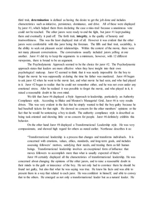 third trait, determination is defined as having the desire to get the job done and includes
characteristics such as initiative, persistence, dominance, and drive. All of these were displayed
by juror #1, which helped them from declaring the case a miss-trail because a unanimous vote
could not be reached. The other jurors were ready to end the fight, but juror #1 kept pushing
them and eventually it paid off. The forth trait, integrity, is the quality of honesty and
trustworthiness. This was the least displayed trait of all. However it was evident that the other
jurors were comfortable with this juror being the foreman. The fifth and final trait, sociability, is
the ability to seek out pleasant social relationships. Within the context of the movie, there were
not many pleasant conversations. The conversations usually included jurors yelling at one
another. Juror #1 did try to keep the arguments to a minimum, however, with 12 different
viewpoints, there is bound to be an argument.
The Psychodynamic Approach seemed to be the choice for juror #2. The Psychodynamic
approach states that leaders are more effective when they have insight into their own
psychological makeup. Juror #2 seemed to think that it was nearly impossible for the boy to
forget the movie he was supposedly at during the time his father was murdered. Juror #8 began
to ask juror #2 when he went to the movie last, and what movie he had seen, and who had played
in it. Juror #2 began to realize that he could not remember either, and he was not even under any
emotional stress. After he realized it was possible to forget the movie, and who played in it, it
raised a reasonable doubt in his own mind.
We felt that Juror #6 displayed a Style Approach to leadership, particularly an Authority
Compliance style. According to Blake and Mouton’s Managerial Grid, Juror #6 is very results
driven. This was very evident in the fact that he simply wanted to find the boy guilty because he
had baseball tickets for that night. He showed no concern for the other members’ opinions or the
fact that he would be sentencing a boy to death. The authority compliance style is described as
being task oriented and showing little or no concern for people. Juror #6 definitely exhibits this
behavior.
On the other hand Juror #8 displayed a Transformational Leadership style. He was very
compassionate, and showed high regard for others as stated earlier. Northouse describes it as:
“Transformational leadership is a process that changes and transforms individuals. It is
concerned with emotions, values, ethics, standards, and long-term goals, and includes
assessing followers’ motives, satisfying their needs, and treating them as full human
beings. Transformational leadership involves an exceptional form of influence that
moves followers to accomplish more than what is usually expected of them.”
Juror #8 certainly displayed all the characteristics of transformational leadership. He was
concerned about changing the opinions of the other jurors, and to raise a reasonable doubt in
their minds to the guilt or innocence of the boy. He not only had to convince them he should be
found not guilty, but also that what he was saying was true. He knew his facts and was able to
present them in a way that related to each juror. He was confident in himself, and able to convey
that to the others. He emerged as not only a transformational leader but as a natural leader. He
 