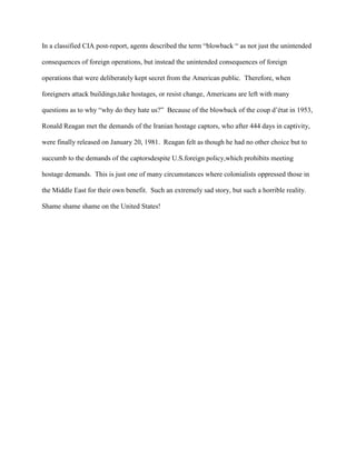 In a classified CIA post-report, agents described the term “blowback “ as not just the unintended

consequences of foreign operations, but instead the unintended consequences of foreign

operations that were deliberately kept secret from the American public. Therefore, when

foreigners attack buildings,take hostages, or resist change, Americans are left with many

questions as to why “why do they hate us?” Because of the blowback of the coup d’état in 1953,

Ronald Reagan met the demands of the Iranian hostage captors, who after 444 days in captivity,

were finally released on January 20, 1981. Reagan felt as though he had no other choice but to

succumb to the demands of the captorsdespite U.S.foreign policy,which prohibits meeting

hostage demands. This is just one of many circumstances where colonialists oppressed those in

the Middle East for their own benefit. Such an extremely sad story, but such a horrible reality.

Shame shame shame on the United States!
 
