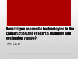 How did you use media technologies in the
construction and research, planning and
evaluation stages?
Rob Oxley
 