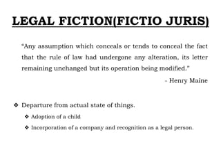 LEGAL FICTION(FICTIO JURIS)
“Any assumption which conceals or tends to conceal the fact
that the rule of law had undergone any alteration, its letter
remaining unchanged but its operation being modified.”
- Henry Maine
❖ Departure from actual state of things.
❖ Adoption of a child
❖ Incorporation of a company and recognition as a legal person.
 