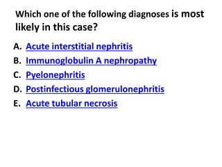 Which one of the following diagnoses is most
likely in this case?
A. Acute interstitial nephritis
B. Immunoglobulin A nephropathy
C. Pyelonephritis
D. Postinfectious glomerulonephritis
E. Acute tubular necrosis
 