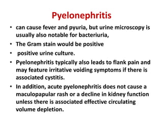 Pyelonephritis
• can cause fever and pyuria, but urine microscopy is
usually also notable for bacteriuria,
• The Gram stain would be positive
• positive urine culture.
• Pyelonephritis typically also leads to flank pain and
may feature irritative voiding symptoms if there is
associated cystitis.
• In addition, acute pyelonephritis does not cause a
maculopapular rash or a decline in kidney function
unless there is associated effective circulating
volume depletion.
 