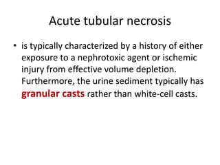 Acute tubular necrosis
• is typically characterized by a history of either
exposure to a nephrotoxic agent or ischemic
injury from effective volume depletion.
Furthermore, the urine sediment typically has
granular casts rather than white-cell casts.
 
