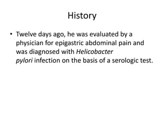 History
• Twelve days ago, he was evaluated by a
physician for epigastric abdominal pain and
was diagnosed with Helicobacter
pylori infection on the basis of a serologic test.
 