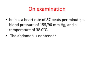 On examination
• he has a heart rate of 87 beats per minute, a
blood pressure of 155/90 mm Hg, and a
temperature of 38.0°C.
• The abdomen is nontender.
 