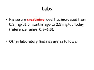 Labs
• His serum creatinine level has increased from
0.9 mg/dL 6 months ago to 2.9 mg/dL today
(reference range, 0.8–1.3).
• Other laboratory findings are as follows:
 