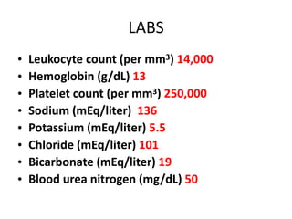 LABS
• Leukocyte count (per mm3) 14,000
• Hemoglobin (g/dL) 13
• Platelet count (per mm3) 250,000
• Sodium (mEq/liter) 136
• Potassium (mEq/liter) 5.5
• Chloride (mEq/liter) 101
• Bicarbonate (mEq/liter) 19
• Blood urea nitrogen (mg/dL) 50
 