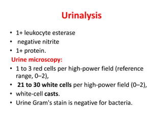 Urinalysis
• 1+ leukocyte esterase
• negative nitrite
• 1+ protein.
Urine microscopy:
• 1 to 3 red cells per high-power field (reference
range, 0–2),
• 21 to 30 white cells per high-power field (0–2),
• white-cell casts.
• Urine Gram's stain is negative for bacteria.
 