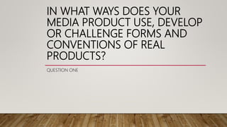 IN WHAT WAYS DOES YOUR
MEDIA PRODUCT USE, DEVELOP
OR CHALLENGE FORMS AND
CONVENTIONS OF REAL
PRODUCTS?
QUESTION ONE
 