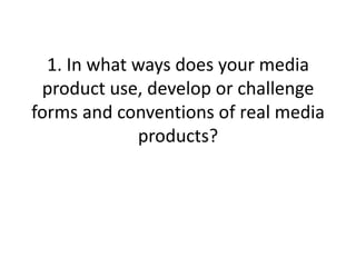 1. In what ways does your media product use, develop or challenge forms and conventions of real media products? ,[object Object]