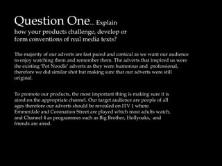 Question One... Explain how your products challenge, develop or form conventions of real media texts? The majority of our adverts are fast paced and comical as we want our audience to enjoy watching them and remember them. The adverts that inspired us were the existing ‘Pot Noodle’ adverts as they were humorous and  professional, therefore we did similar shot but making sure that our adverts were still original.   To promote our products, the most important thing is making sure it is aired on the appropriate channel. Our target audience are people of all ages therefore our adverts should be revealed on ITV 1 where Emmerdale and Coronation Street are played which most adults watch, and Channel 4 as programmes such as Big Brother, Hollyoaks,  and friends are aired.      