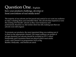 Question One... Explain how your products challenge, develop or form conventions of real media texts? The majority of our adverts are fast paced and comical as we want our audience to enjoy watching them and remember them. The adverts that inspired us were the existing ‘Pot Noodle’ adverts as they were humorous and  professional, therefore we did similar shots but still, making sure that our adverts were still original.   To promote our products, the most important thing wasmaking sure it is aired on the appropriate channel. Our target audience are people of all ages therefore our adverts should be revealed on ITV 1 where Emmerdale and Coronation Street are played which most adults watch, and Channel 4 as programmes such as Big Brother, Hollyoaks,  and friends are aired.      