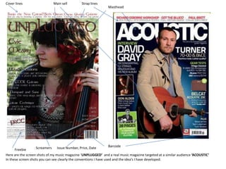 Cover lines Main sell Strap lines Masthead Barcode Issue Number, Price, Date Screamers Freebie Here are the screen shots of my music magazine ‘UNPLUGGED’  and a real music magazine targeted at a similar audience ‘ACOUSTIC’ In these screen shots you can see clearly the conventions I have used and the idea’s I have developed.  
