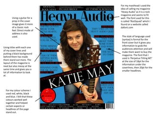 For my masthead I used the
                                idea of calling my magazine
                                ‘Heavy Audio’ as it is a rock
                                magazine and seems to fit
        Using a guitar for a    well. The font used for this
        prop in the cover       is called ‘RiotSquad’ which I
        image gives it more     found on a website called
        of a classic rock       dafont.com
        feel. Direct mode of
        address is also
        used.                    The style of language used
                                 (syntax) is formal for the
                                 front cover but it gives you
                                 information to grab the
Using titles with each one
                                 audiences attention and will
of my cover lines and
                                 make them want to buy the
putting a black background
                                 magazine. The font that I
behind them has made
                                 used is ‘Perpetua Titling MT’
them stand out more. The
                                 at the size of 18pt for the
layout of the magazine is
                                 information under the
neat but also messy at the
                                 coverlines, then 20pt for the
same time and gives you a
                                 smaller headlines.
lot of information to look
at.




  For my colour scheme I
  used red, white, black
  and blue. I felt that these
  colours worked well
  together and helped
  certain aspects or
  headlines of the page
  stand out.
 