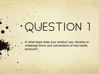 QUESTION 1
In what ways does your product use, develop or
challenge forms and conventions of real media
products?
 