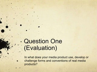 Question One
(Evaluation)
In what does your media product use, develop or
challenge forms and conventions of real media
products?
 