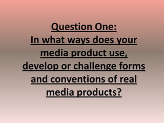 Question One:
 In what ways does your
   media product use,
develop or challenge forms
 and conventions of real
     media products?
 