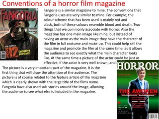 Conventions of a horror film magazine
                            Fangoria is a similar magazine to mine. The conventions that
                            Fangoria uses are very similar to mine. For example; the
                            colour scheme that has been used is mainly red and
                            black, both of these colours resemble blood and death. Two
                            things that we commonly associate with horror. Also the
                            magazine has one main image like mine, but instead of
                            having an actor as the main image they have the character of
                            the film in full costume and make-up. This could help sell the
                            magazine and promote the film at the same time, as it allows
                            the audience to see exactly what the main character looks
                            like. At the same time a picture of the actor could be just as
                            effective, if the actor is very well known, and has a fan base.
The picture is a very important part of the magazine. It is the
first thing that will draw the attention of the audience. The
picture is of course related to the feature article of the magazine
which is clearly shown with the large title of the films name.
Fangoria have also used sub stories around the image, allowing
the audience to see what else is included in the magazine.
 