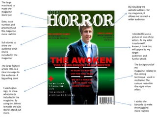 The large
masthead to
                      By including the
make the
                      website address for
magazine
                      my magazine, it
stand out
                      allows me to reach a
                      wider audience.
Date, issue
number, and
price to make
the magazine
more realistic           I decided to use a
                         picture of one of my
                         actors. As my actor
Sub stories to           is quite well
show the                 known, I think this
audience what            will appeal to my
else is                  target
included in the          audience, and
magazine                 further afield.

The large feature          The background of
article title, is a        my
clear message to           magazine, relates to
the audience. A            the editing
big selling point          technique I used in
                           my trailer. The
                           colours resemble
                           the night vision
 I used a plus
                           effect
 sign, to show
 what else is
 included in the
 magazine. By              I added the
 using this I think        barcode to make
 it makes the sub          my magazine
 stories stand out         more realistic
 more.
 