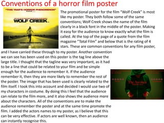 Conventions of a horror film poster
                                        The promotional poster for the film “Wolf Creek” is most
                                        like my poster. They both follow some of the same
                                        conventions; Wolf Creek shows the name of the film
                                        clearly in a black font in the middle of the poster. Making
                                        it easy for the audience to know exactly what the film is
                                        called. At the top of the page of a quote from the film
                                        magazine “Total Film” and below that is the rating of 4
                                        stars. These are common conventions for any film poster,
and I have carried these through to my poster. Another convention
we can see has been used on this poster is the tag line above the
large title. I thought that the tagline was very important, as it had
to be a line that could be related to your film and be simple
enough for the audience to remember it. If the audience
remember it, then they are more likely to remember the rest of
the poster. The image that has been used is clearly related to the
film itself. I took this into account and decided I would use two of
my characters in costume. By doing this I feel that the audience
can relate to the film more, and it also shows the audience more
about the characters. All of the conventions are to make the
audience remember the poster and at the same time promote the
film. I added the actors names to my poster, as I believe that this
can be very effective. If actors are well known, then an audience
can instantly recognise this.
 