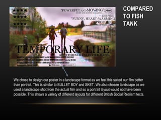 COMPARED
                                                                               TO FISH
                                                                               TANK




We chose to design our poster in a landscape format as we feel this suited our film better
than portrait. This is similar to BULLET BOY and SKET. We also chosen landscape as we
used a landscape shot from the actual film and so a portrait layout would not have been
possible. This shows a variety of different layouts for different British Social Realism texts.
 