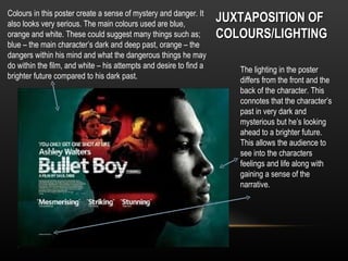 Colours in this poster create a sense of mystery and danger. It
also looks very serious. The main colours used are blue,
                                                                    JUXTAPOSITION OF
orange and white. These could suggest many things such as;          COLOURS/LIGHTING
blue – the main character’s dark and deep past, orange – the
dangers within his mind and what the dangerous things he may
do within the film, and white – his attempts and desire to find a      The lighting in the poster
brighter future compared to his dark past.                             differs from the front and the
                                                                       back of the character. This
                                                                       connotes that the character’s
                                                                       past in very dark and
                                                                       mysterious but he’s looking
                                                                       ahead to a brighter future.
                                                                       This allows the audience to
                                                                       see into the characters
                                                                       feelings and life along with
                                                                       gaining a sense of the
                                                                       narrative.
 