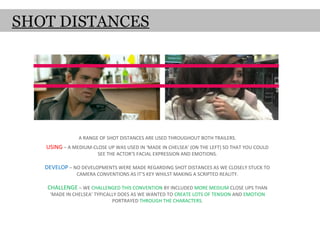 SHOT DISTANCES




               A RANGE OF SHOT DISTANCES ARE USED THROUGHOUT BOTH TRAILERS.
   USING – A MEDIUM-CLOSE UP WAS USED IN ‘MADE IN CHELSEA’ (ON THE LEFT) SO THAT YOU COULD
                       SEE THE ACTOR’S FACIAL EXPRESSION AND EMOTIONS.

   DEVELOP – NO DEVELOPMENTS WERE MADE REGARDING SHOT DISTANCES AS WE CLOSELY STUCK TO
              CAMERA CONVENTIONS AS IT’S KEY WHILST MAKING A SCRIPTED REALITY.

    CHALLENGE – WE CHALLENGED THIS CONVENTION BY INCLUDED MORE MEDIUM CLOSE UPS THAN
    ‘MADE IN CHELSEA’ TYPICALLY DOES AS WE WANTED TO CREATE LOTS OF TENSION AND EMOTION
                             PORTRAYED THROUGH THE CHARACTERS.
 