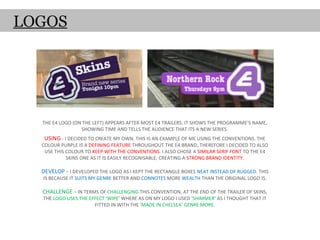 LOGOS




  THE E4 LOGO (ON THE LEFT) APPEARS AFTER MOST E4 TRAILERS. IT SHOWS THE PROGRAMME’S NAME,
                 SHOWING TIME AND TELLS THE AUDIENCE THAT ITS A NEW SERIES.
   USING - I DECIDED TO CREATE MY OWN. THIS IS AN EXAMPLE OF ME USING THE CONVENTIONS. THE
  COLOUR PURPLE IS A DEFINING FEATURE THROUGHOUT THE E4 BRAND, THEREFORE I DECIDED TO ALSO
   USE THIS COLOUR TO KEEP WITH THE CONVENTIONS. I ALSO CHOSE A SIMILAR SERIF FONT TO THE E4
            SKINS ONE AS IT IS EASILY RECOGNISABLE; CREATING A STRONG BRAND IDENTITY.

  DEVELOP – I DEVELOPED THE LOGO AS I KEPT THE RECTANGLE BOXES NEAT INSTEAD OF RUGGED. THIS
  IS BECAUSE IT SUITS MY GENRE BETTER AND CONNOTES MORE WEALTH THAN THE ORIGINAL LOGO IS.

  CHALLENGE – IN TERMS OF CHALLENGING THIS CONVENTION, AT THE END OF THE TRAILER OF SKINS,
  THE LOGO USES THE EFFECT ‘WIPE’ WHERE AS ON MY LOGO I USED ‘SHIMMER’ AS I THOUGHT THAT IT
                      FITTED IN WITH THE ‘MADE IN CHELSEA’ GENRE MORE.
 