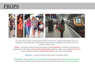 PROPS




      THE ‘ONLY WAY IS ESSEX’ STARS (SHOWN ON THE LEFT) ARE ALL CARRYING DIFFERENT STYLES OF
      HANDBAGS. THEREFORE IN MY SOAP WE DECIDED TO USE BIG HANDBAGS TO IN-KEEP WITH THE
                                       CURRENT TOWIE PROPS.
    USING – OUR MAIN CHARACTER (SOPHIE) BOUGHT HER BIG HANDBAG TO MANCHESTER WHEN WE
   FILMED SO THAT WE COULD STICK TO THE CONVENTIONS SHOWN IN TOWIE, THIS WORKED EFFECTIVELY
              AS BIG HANDBAGS SUGGEST WEALTH AND LUXURY – RELATING TO OUR GENRE.

                   DEVELOP – NO DEVELOPMENTS WERE MADE REGARDING PROPS.

    CHALLENGE – WE CHALLENGED THIS CONVENTION BY DRESSING SOPHIE IN MORE CASUAL CLOTHES
     THAN THE GIRLS FROM ‘THE ONLY WAY IS ESSEX’ AS WE DIDN’T WANT TO BE TOO EXTRAVAGANT.
 