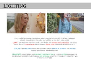 LIGHTING




      IT IS A COMMON CONVENTION IN ‘MADE IN CHELSEA’ FOR THE LIGHTING TO BE VERY CLEAR AND
                BRIGHT. THEY USE ARTIFICIAL LIGHT ALL THE TIME AS THIS SUITS THEIR GENRE.
    USING – WE TRIED OUR BEST TO FILM ON A DAY WHERE THE LIGHTING WOULD BE GOOD. FOR INSIDE
      SHOTS WE USED LOTS OF LAMPS TO CREATE THAT BRIGHT LIGHT THEY USE IN ‘MADE IN CHELSEA’.

     DEVELOP – WE DEVELOPED THIS CONVENTION BY USING A MIXTURE OF ARTIFICIAL AND NATURAL
                              LIGHT CONSIDERING IT WAS A BRIGHT DAY.

   CHALLENGE – HOWEVER WE DID CHALLENGE THIS CONVENTION BY FILMING OUTSIDE (SHOWN IN THE
   RIGHT PICTURE) WHERE THE LIGHTING WAS NOT ARTIFICIAL HOWEVER IT TURNED OUT NICELY AS IT WAS
                                      A BRIGHT DAY OUTSIDE.
 