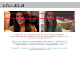 EYE-LINES




        USING – BOTH SHOTS ARE A MEDIUM CLOSE UP. THIS ALLOWS THE AUDIENCE TO SEE THE
   CHARACTER’S FACIAL EXPRESSION AND THE CLOTHES THAT THEY’RE WEARING. BOTH CHARACTER’S EYE-
                              LINE IS IN THE TOP THIRD OF THE CAMERA.

   DEVELOP – WE DEVELOPED THIS CONVENTION AS IN THE ‘MADE IN CHELSEA’ CLIP (ON THE LEFT) THE
    BACKGROUND IS BLURRED, DRAWING MORE ATTENTION TO THE FEMALE CHARACTER. WHEREAS IN
        OUR BACKGROUND WE PLACED ITEMS TO LET THE AUDIENCE KNOW WE’RE IN A HOUSE.

   CHALLENGE – THE LIGHTING ON THE ‘MADE IN CHELSEA’ CLIP IS A LOT MORE WARMER, IN OUR CLIP
                              THE LIGHTING IS A BIT MORE NATURAL.
 