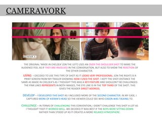 CAMERAWORK




    THE ORIGINAL ‘MADE IN CHELSEA’ (ON THE LEFT) USES AN OVER-THE-SHOULDER SHOT TO MAKE THE
  AUDIENCE FEEL AS IF THEY ARE INVOLVED IN THE CONVERSATION, BUT ALSO TO SHOW THE REACTION OF
                                      THE OTHER CHARACTER.
   USING - I DECIDED TO USE THIS TYPE OF SHOT AS IT LOOKS VERY PROFESSIONAL. (ON THE RIGHT) IS A
    PRINT SCREEN FROM MY TRAILER SHOWING HOW I USED THE SHOT. I KEPT THE SHOT DISTANCE THE
  SAME AS MADE IN CHELSEA’S AS I THOUGHT THIS WAS A KEY FEATURE AND SHOULDN'T BE CHALLENGED.
    THE PINK LINES REPRESENTS IN BOTH IMAGES, THE EYE LINE IS IN THE TOP THIRD OF THE SHOT; THIS
                                 GIVES THE READER DIRECT ADDRESS.

   DEVELOP – I DEVELOPED THIS SHOT AS I INCLUDED MORE OF THE SECOND CHARACTER. IN MY CASE, I
     CAPTURED MORE OF KIERAN’S HEAD SO THE VIEWER COULD SEE WHO CASON WAS TALKING TO.

  CHALLENGE – IN TERMS OF CHALLENGING THIS CONVENTION, I DIDN’T CHALLENGE THIS SHOT A LOT AS
     I THOUGHT THAT IT WORKED WELL. WE DECIDED IT WAS BEST IF THE BOYS WERE SITTING DOWN
               RATHER THAN STOOD UP AS IT CREATES A MORE RELAXED ATMOSPHERE.
 