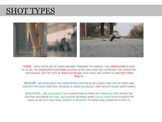 SHOT TYPES




    USING – BOTH SHOTS ARE OF SHOES WALKING TOWARDS THE CAMERA. THIS CONVENTION ALLOWS
   US TO SEE THE CHARACTER’S COSTUMES IN MORE DETAIL AND HOW THEY REPRESENT THE CHARACTER.
      FOR EXAMPLE (ON THE LEFT) IN ‘MADE IN CHELSEA’ HIGH HEELS ARE SHOWN TO LINK INTO THEIR
                                             WEALTH.

    DEVELOP – WE DEVELOPED THIS CONVENTION FURTHER AS WE FILMED TWO LOTS OF SHOES AND
   THEN PUT THE CLIPS TOGETHER, WHEREAS IN ‘MADE IN CHELSEA’ ONLY MILLIE’S SHOES WERE FILMED.

     CHALLENGE – WE CHALLENGED THIS CONVENTION IN TERMS OF FILMING OUTSIDE WHERE THE
     LIGHTING WAS MORE NATURAL, BUT ALSO BY WEARING MORE CASUAL SHOES SUCH AS BOOTS OR
        FLATS, AS WE FELT THAT HEELS WEREN’T A NECESSITY TO SHOW OUR CHARACTER’S WEALTH.
 