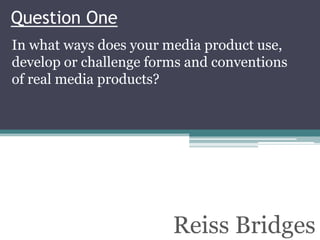 Question One
In what ways does your media product use,
develop or challenge forms and conventions
of real media products?




                        Reiss Bridges
 