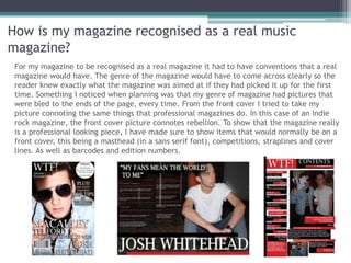 How is my magazine recognised as a real music
magazine?
 For my magazine to be recognised as a real magazine it had to have conventions that a real
 magazine would have. The genre of the magazine would have to come across clearly so the
 reader knew exactly what the magazine was aimed at if they had picked it up for the first
 time. Something I noticed when planning was that my genre of magazine had pictures that
 were bled to the ends of the page, every time. From the front cover I tried to take my
 picture connoting the same things that professional magazines do. In this case of an indie
 rock magazine, the front cover picture connotes rebellion. To show that the magazine really
 is a professional looking piece, I have made sure to show items that would normally be on a
 front cover, this being a masthead (in a sans serif font), competitions, straplines and cover
 lines. As well as barcodes and edition numbers.
 