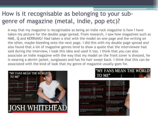 How is it recognisable as belonging to your sub-
genre of magazine (metal, indie, pop etc)?
  A way that my magazine is recognisable as being an indie rock magazine is how I have
  taken my picture for the double page spread. From research, I saw how magazines such as
  NME, Q and KERRANG! Had taken a shot with the model on one page and the writing on
  the other, maybe bleeding onto the next page. I did this with my double page spread and
  also found that a lot of magazine genres tend to show a quote that the interviewee had
  said during the interview, I took this idea and used it too. I think that you can also
  associate an indie magazine with the way that my model on the front cover is dressed, he
  is wearing a denim jacket, sunglasses and has his hair swept back. I think that this can be
  associated with the kind of look that my genre of magazine usually goes for.
 