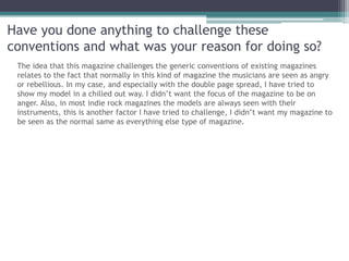 Have you done anything to challenge these
conventions and what was your reason for doing so?
 The idea that this magazine challenges the generic conventions of existing magazines
 relates to the fact that normally in this kind of magazine the musicians are seen as angry
 or rebellious. In my case, and especially with the double page spread, I have tried to
 show my model in a chilled out way. I didn’t want the focus of the magazine to be on
 anger. Also, in most indie rock magazines the models are always seen with their
 instruments, this is another factor I have tried to challenge, I didn’t want my magazine to
 be seen as the normal same as everything else type of magazine.
 