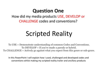 Question One
       How did my media products USE, DEVELOP or
          CHALLENGE codes and conventions?


                     Scripted Reality
    To USE = Demonstrate understanding of common Codes and Conventions.
              To DEVELOP = If you've made a parody or hybrid.
To CHALLENGE = Actively go against what you expect from this genre or sub-genre.

    In this PowerPoint I will explain how I used, challenged and developed codes and
        conventions whilst making my scripted reality trailer and ancillary products
 