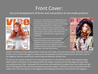 Front Cover:
     Use and development of forms and conventions of real media products

                                    The use of a mast head uses the typical forms and
                                    conventions of real media products, it features in
                                    the at the top of the page as is typical in real media
                                    products. Although the use of this has been
                                    developed, using a thinner but wider font type
                                    gives a more modern image to the front cover. Also
                                    positioning the mast head over the head of the
                                    subject gives the brand of the magazine some
                                    importance.
                                    The use of cover lines positioned around the
                                    subject of the front cover is also a typical
                                    convention. They focus on the contents of the
                                    magazine and both in my magazine and the
                                    example of the real media product feature names
                                    well known in the Hip-Hop industry.

Another convention of real media products is the use of bar code, price and issue number, featured usually in a
bottom corner of the front page as is done on the real example of a media product and on the front cover of
my magazine, they are usually quite small to keep the attention off them also.
The last use of a typical convention of a real media product is a mid-shot of a person dominating the page.
Within typical conventions of real media products the image is usually central on the page with cover lines
surrounding on both sides. I developed this convention and positioned the subject down the middle and right
third of the page with the cover lines positioned around the subject. I did this to create an importance for the
subject who is the main feature in the magazine whilst keeping importance of the brand of the magazine.
 