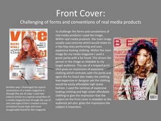 Front Cover:
             Challenging of forms and conventions of real media products
                                             To challenge the forms and conventions of
                                             real media products I used the image.
                                             Within real media products the main image
                                             usually uses costume which would relate to
                                             a Hip-Hop stars performing and uses
                                             expensive looking clothing. Within the main
                                             image for my media magazine I used a
                                             green parka with a fur hood. This shows the
                                             person in the image as relatable to my
                                             target audience. The use of a leopard print
                                             shirt gives an impression of expensive
                                             clothing which contrasts with the parka and
                                             again the fur hood also makes the clothing
                                             look expensive or designer yet the clothing
                                             would be easily affordable high street
Another way I challenged the typical         fashion. I used the contrast of expensive
conventions of a media magazine is
                                             looking clothing and high street affordable
through the use of copy. I used two
colours similar to a typical convention of   clothing to give the impression that the
a media magazine but through the use of      subject on the front cover is relatable to the
only one type of font I created a more       audience yet also gives the impression the
consistent house style and more              subject is important.
recognisable brand for the magazine.
 