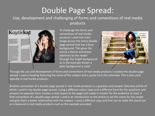 Double Page Spread:
  Use, development and challenging of forms and conventions of real media
                                 products
                                         To challenge the forms and
                                         conventions of real media
                                         products I used one main
                                         image across the entire double
                                         page spread that has a busy
                                         background. This gives the
                                         article a theme and draws
                                         attention to the reader
                                         through the bright background
                                         as in the example shown a
                                         plain background is used.
Through the use and development of forms and conventions of real media products I created the double page
spread. I used a heading featuring the name of the subject and a quote from the interview. This is also used
typically in real media products.

Another convention of a double page spread in real media products is a question and answer interview article of
which I used in my double page spread. Using a different colour copy and a different front for the questions and
answers to separate them creates a clear layout to the page and makes it simpler for the audience to read. A
final convention of a double page spread I used is an introduction to the article to set the scene for the reader
and give them a better relationship with the subject. I used a different copy and font size to make this stand out
as is featured in real media products such as the example provided.
 
