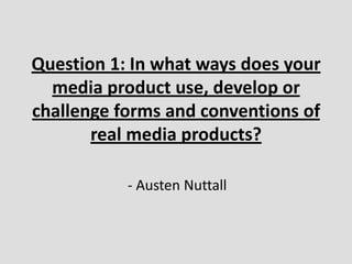 Question 1: In what ways does your
  media product use, develop or
challenge forms and conventions of
       real media products?

           - Austen Nuttall
 