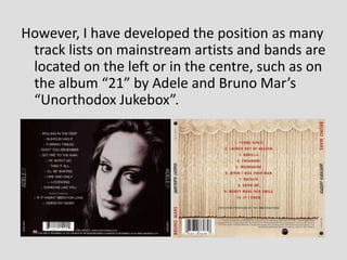 However, I have developed the position as many
 track lists on mainstream artists and bands are
 located on the left or in the centre, such as on
 the album “21” by Adele and Bruno Mar’s
 “Unorthodox Jukebox”.
 
